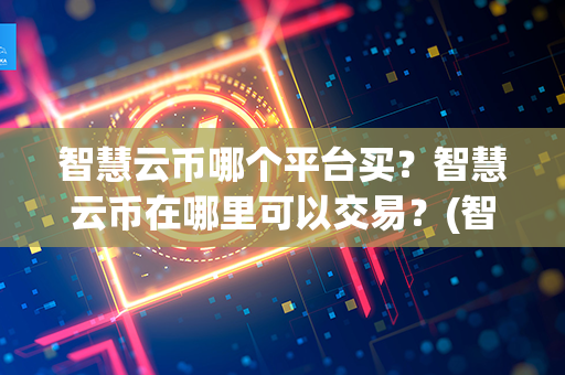 智慧云币哪个平台买？智慧云币在哪里可以交易？(智慧云盒怎么赚钱的)